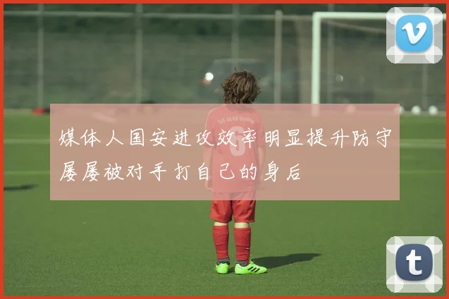 媒体人国安进攻效率明显提升防守屡屡被对手打自己的身后