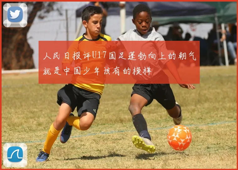 人民日报评U17国足蓬勃向上的朝气就是中国少年该有的模样