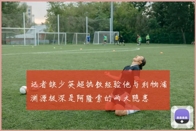 记者缺少英超执教经验他与利物浦渊源极深是阿隆索的两大隐患