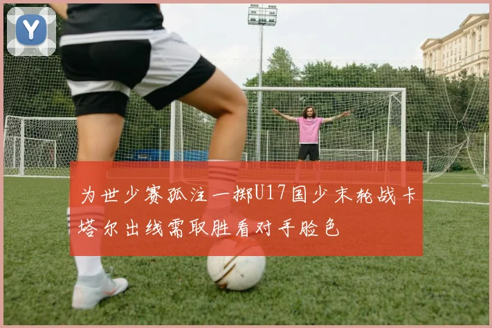 为世少赛孤注一掷U17国少末轮战卡塔尔出线需取胜看对手脸色