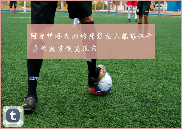 阿尔特塔失利的痛楚无人能够抹平 身处痛苦便克服它